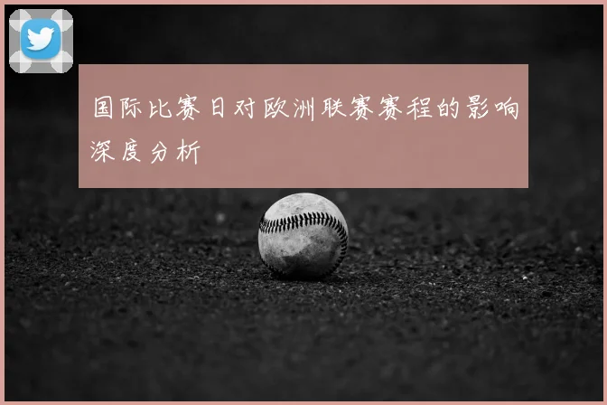 国际比赛日对欧洲联赛赛程的影响深度分析