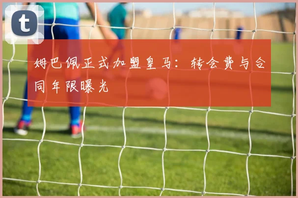 姆巴佩正式加盟皇马：转会费与合同年限曝光