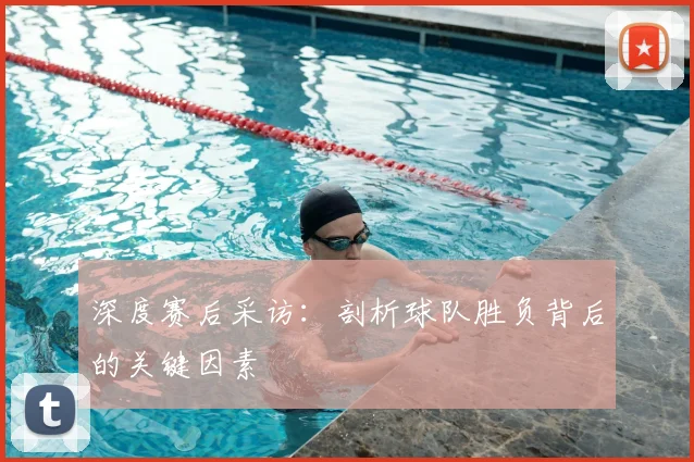 深度赛后采访：剖析球队胜负背后的关键因素