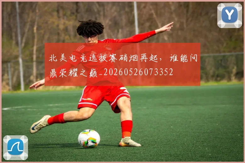 北美电竞选拔赛硝烟再起，谁能问鼎荣耀之巅_20260526073352