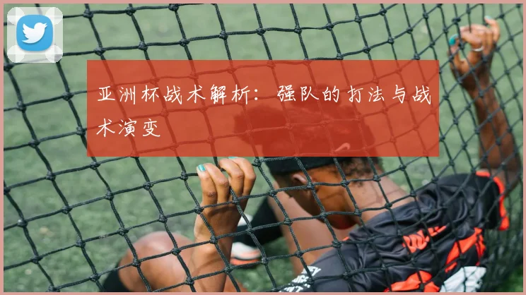 亚洲杯战术解析：强队的打法与战术演变