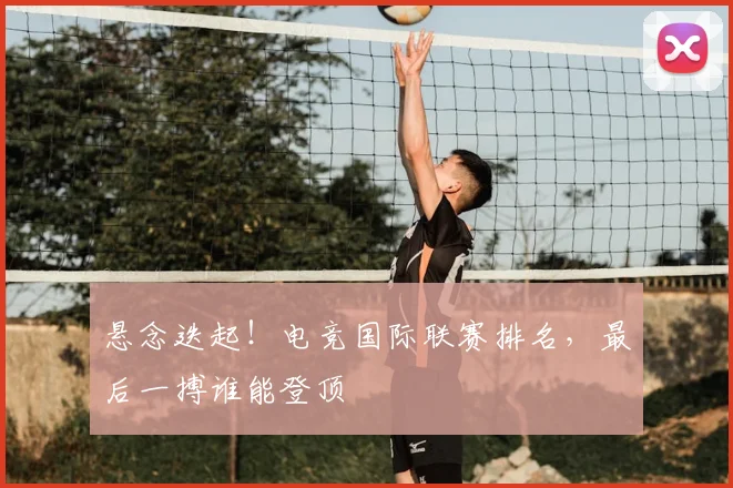 悬念迭起！电竞国际联赛排名，最后一搏谁能登顶
