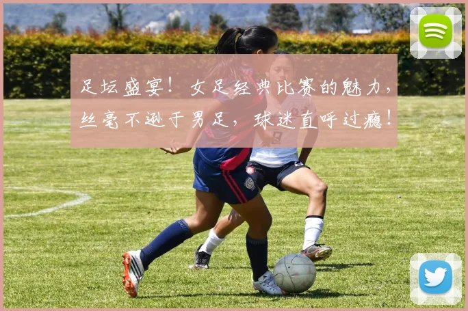 足坛盛宴！女足经典比赛的魅力，丝毫不逊于男足，球迷直呼过瘾！