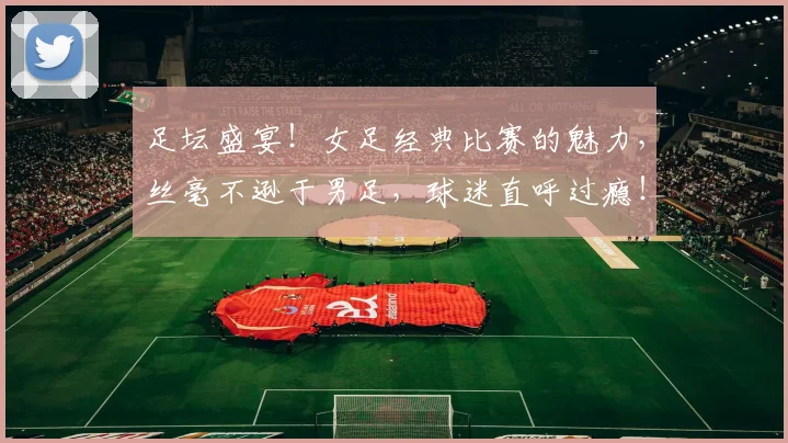 足坛盛宴！女足经典比赛的魅力，丝毫不逊于男足，球迷直呼过瘾！