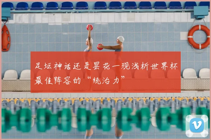足坛神话还是昙花一现浅析世界杯最佳阵容的“统治力”