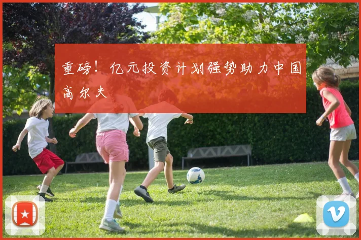 重磅！亿元投资计划强势助力中国高尔夫
