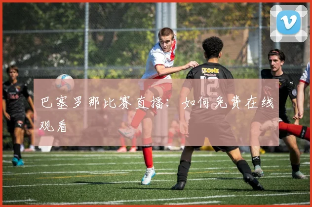 巴塞罗那比赛直播：如何免费在线观看