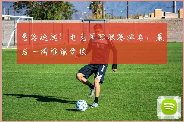 悬念迭起！电竞国际联赛排名，最后一搏谁能登顶