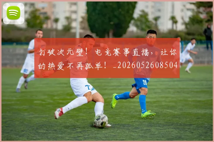 打破次元壁！电竞赛事直播，让你的热爱不再孤单！_20260526085044